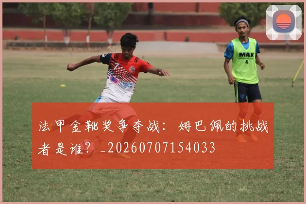 法甲金靴奖争夺战:姆巴佩的挑战者是谁?_20260707154033