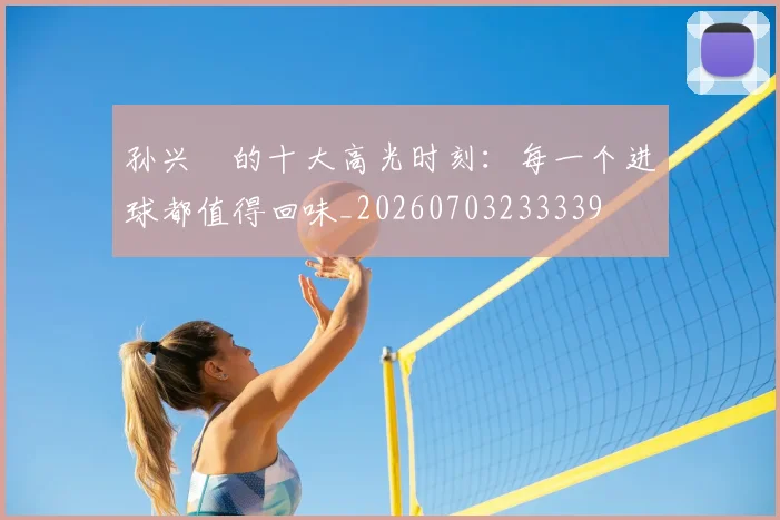 孙兴慜的十大高光时刻:每一个进球都值得回味_20260703233339
