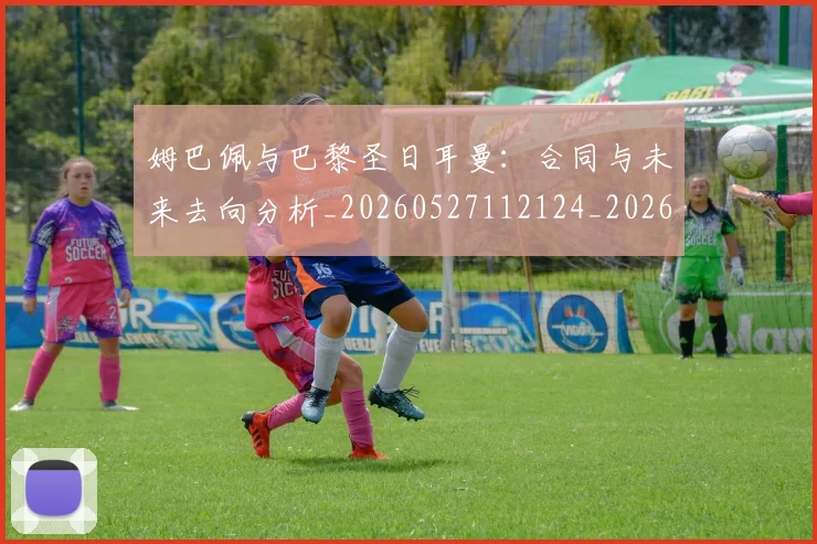 姆巴佩与巴黎圣日耳曼:合同与未来去向分析_20260527112124_20260703231226_20260720184640