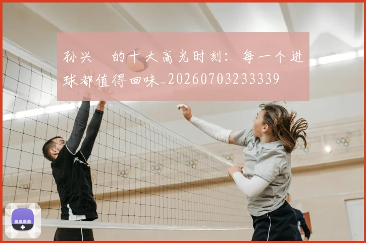 孙兴慜的十大高光时刻:每一个进球都值得回味_20260703233339