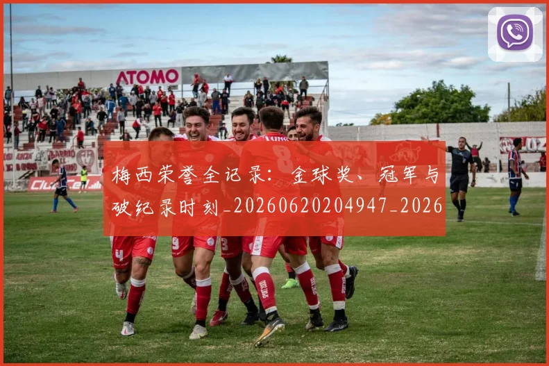 梅西荣誉全记录:金球奖、冠军与破纪录时刻_20260620204947_20260707145228