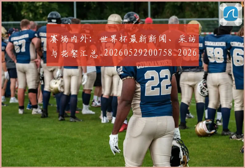 赛场内外:世界杯最新新闻、采访与花絮汇总_20260529200758_20260710014410