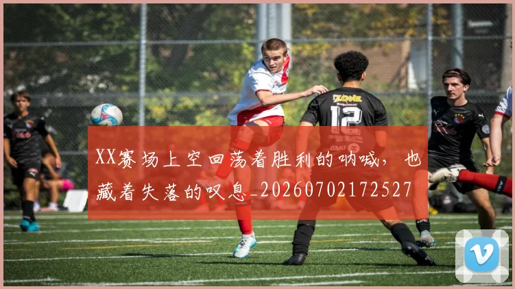 XX赛场上空回荡着胜利的呐喊,也藏着失落的叹息_20260702172527