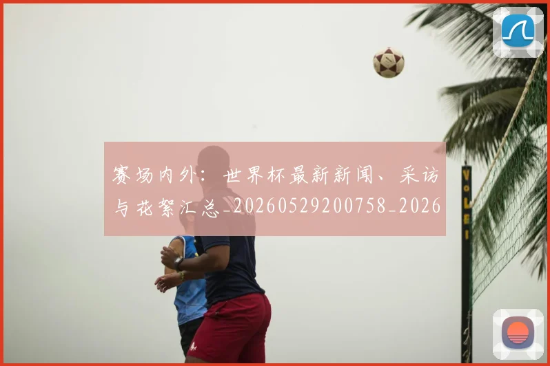 赛场内外:世界杯最新新闻、采访与花絮汇总_20260529200758_20260710014410