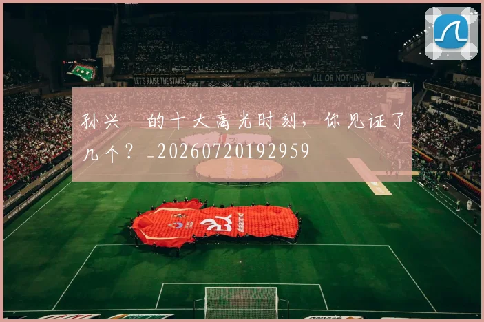 孙兴慜的十大高光时刻,你见证了几个?_20260720192959